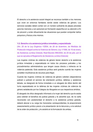 El derecho a la asistencia social integral se reconoce también a los menores
que viven en entornos familiares donde existe violencia de género. Los
servicios sociales deben contar con un número suficiente de plazas previstas
para los menores y con personal con formación específica en su atención a fin
de prevenir y evitar eficazmente las situaciones que puedan comportar daños
psíquicos y físicos a los mismos.



1.5. Derecho a la asistencia jurídica inmediata y especializada
(Art. 20 de la Ley Orgánica 1/2004, de 28 de diciembre, de Medidas de
Protección Integral contra la Violencia de Género; Ley 1/1996, de 10 de enero,
de Asistencia Jurídica Gratuita; Real Decreto 996/2003, de 25 de julio, por el
que se aprueba el Reglamento de Asistencia Jurídica Gratuita)

Las mujeres víctimas de violencia de género tienen derecho a la asistencia
jurídica inmediata y especializada en todos los procesos judiciales y los
procedimientos administrativos que tengan causa directa o indirecta en la
violencia padecida. Esta asistencia jurídica será gratuita cuando las mujeres
acrediten insuficiencia de recursos para litigar.

Cuando las mujeres víctimas de violencia de género soliciten (dependencia
policial o judicial) el servicio de orientación jurídica, defensa y asistencia
letrada, se designará de forma inmediata a un abogado de oficio dentro del
turno especializado en la defensa de las mujeres víctimas de violencia de
género establecido por los Colegios de Abogados en sus respectivos ámbitos.

El abogado de oficio designado informará a la mujer del derecho que le asiste
para solicitar el beneficio de justicia gratuita y le advertirá que, de no serle
reconocido con posterioridad el derecho a la asistencia jurídica gratuita,
deberá abonar a su cargo los honorarios correspondientes; le proporcionará
asesoramiento jurídico previo a la presentación de la denuncia y a la solicitud
de la orden de protección, y le asistirá en la formulación de ambas.




                                                                           6
 