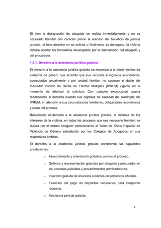 Si bien la designación de abogado se realiza inmediatamente y no es
necesario tramitar con carácter previo la solicitud del beneficio de justicia
gratuita, si este derecho no se solicita o finalmente es denegado, la víctima
deberá abonar los honorarios devengados por la intervención del abogado y
del procurador.

1.5.1. Derecho a la asistencia jurídica gratuita

El derecho a la asistencia jurídica gratuita se reconoce a la mujer víctima de
violencia de género que acredita que sus recursos e ingresos económicos,
computados anualmente y por unidad familiar, no superan el doble del
Indicador Público de Renta de Efectos Múltiples (IPREM) vigente en el
momento de efectuar la solicitud. Con carácter excepcional, puede
reconocerse el derecho cuando sus ingresos no excedan del cuádruple del
IPREM, en atención a sus circunstancias familiares, obligaciones económicas
y coste del proceso.

Reconocido el derecho a la asistencia jurídica gratuita, la defensa de los
intereses de la víctima, en todos los procesos que sea necesario tramitar, se
realiza por el mismo abogado perteneciente al Turno de Oficio Especial de
Violencia de Género establecido por los Colegios de Abogados en sus
respectivos ámbitos.

El derecho a la asistencia jurídica gratuita comprende las siguientes
prestaciones:

          o     Asesoramiento y orientación gratuitos previos al proceso.

          o     Defensa y representación gratuitas por abogado y procurador en
                los procesos judiciales y procedimientos administrativos.

          o     Inserción gratuita de anuncios o edictos en periódicos oficiales.

          o     Exención del pago de depósitos necesarios para interponer
                recursos.

          o     Asistencia pericial gratuita.


                                                                              7
 
