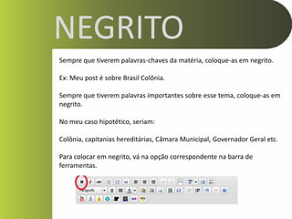 NEGRITO
Sempre que tiverem palavras-chaves da matéria, coloque-as em negrito.

Ex: Meu post é sobre Brasil Colônia.

Sempre que tiverem palavras importantes sobre esse tema, coloque-as em
negrito.

No meu caso hipotético, seriam:

Colônia, capitanias hereditárias, Câmara Municipal, Governador Geral etc.

Para colocar em negrito, vá na opção correspondente na barra de
ferramentas.
 