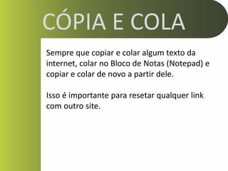 CÓPIA E COLA
Sempre que copiar e colar algum texto da
internet, colar no Bloco de Notas (Notepad) e
copiar e colar de novo a partir dele.

Isso é importante para resetar qualquer link
com outro site.
 