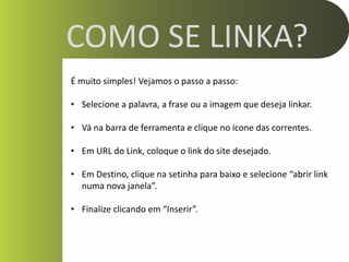 COMO SE LINKA?
É muito simples! Vejamos o passo a passo:

• Selecione a palavra, a frase ou a imagem que deseja linkar.

• Vá na barra de ferramenta e clique no ícone das correntes.

• Em URL do Link, coloque o link do site desejado.

• Em Destino, clique na setinha para baixo e selecione “abrir link
  numa nova janela”.

• Finalize clicando em “Inserir”.
 