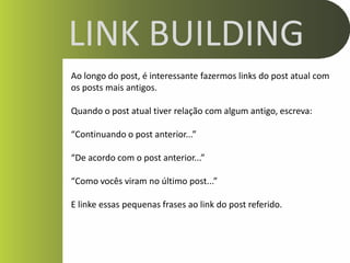 LINK BUILDING
Ao longo do post, é interessante fazermos links do post atual com
os posts mais antigos.

Quando o post atual tiver relação com algum antigo, escreva:

“Continuando o post anterior...”

“De acordo com o post anterior...”

“Como vocês viram no último post...”

E linke essas pequenas frases ao link do post referido.
 