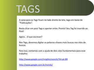 TAGS
A caixa para os Tags ficam no lado direito da tela, logo em baixo de
“Publicações”.

Basta clicar em post Tags e apertar enter. Pronto! Seu Tag foi inserido ao
Post!

Agora... O que escrever?

Nos Tags, devemos digitar as palavras-chaves mais buscas nos sites de
buscas.

Para isso, contamos com a ajuda de dois sites fundamentais para esse
trabalho:

http://www.google.com/insights/search/?hl=pt-BR

http://www.google.com.br/trends/
 