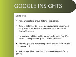 GOOGLE INSIGHTS
Como usar:

• Digite uma palavra-chave do tema, tipo: célula.

• O site te as formas de buscas mais procuradas, sinônimos e
  um gráfico com a tendência de buscas dessa palavra nos
  últimos 12 meses.

• É importante habilitar no Filtro o país, colocando “Brasil” e
  trocar o “2004 presente” para “ últimos 12 meses”.

• Pronto! Agora é só pensar em palavras-chaves, fazer a busca e
  ir taggeando!

P.S: Não tem problema as palavras estarem escritas de forma
errada!
 