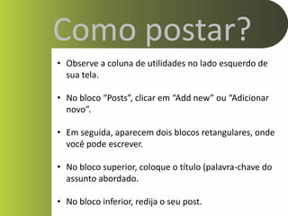 Como postar?
• Observe a coluna de utilidades no lado esquerdo de
  sua tela.

• No bloco “Posts”, clicar em “Add new” ou “Adicionar
  novo”.

• Em seguida, aparecem dois blocos retangulares, onde
  você pode escrever.

• No bloco superior, coloque o título (palavra-chave do
  assunto abordado.

• No bloco inferior, redija o seu post.
 