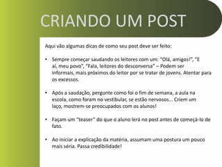 CRIANDO UM POST
Aqui vão algumas dicas de como seu post deve ser feito:

• Sempre começar saudando os leitores com um: “Olá, amigos!”, “E
  aí, meu povo”, “Fala, leitores do desconversa” – Podem ser
  informais, mais próximos do leitor por se tratar de jovens. Atentar para
  os excessos.

• Após a saudação, pergunte como foi o fim de semana, a aula na
  escola, como foram no vestibular, se estão nervosos... Criem um
  laço, mostrem-se preocupados com os alunos!

• Façam um “teaser” do que o aluno lerá no post antes de começá-lo de
  fato.

• Ao iniciar a explicação da matéria, assumam uma postura um pouco
  mais séria. Passa credibilidade!
 