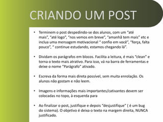 CRIANDO UM POST
• Terminem o post despedindo-se dos alunos, com um “até
  mais”, “até logo”, “nos vemos em breve”, “amanhã tem mais” etc e
  inclua uma mensagem motivacional “ confio em você”, “força, falta
  pouco”, “ continue estudando, estamos chegando lá”.

• Dividam os parágrafos em blocos. Facilita a leitura, é mais “clean” e
  torna o texto mais atrativo. Para isso, vá na barra de ferramentas e
  deixe o nome “Parágrafo” ativado.

• Escreva da forma mais direta possível, sem muita enrolação. Os
  alunos não gostam e não leem.

• Imagens e informações mais importantes/cativantes devem ser
  colocadas no topo, à esquerda para

• Ao finalizar o post, justifique e depois “desjustifique” ( é um bug
  do sistema). O objetivo é deixa o texto na margem direita, NUNCA
  justificado.
 