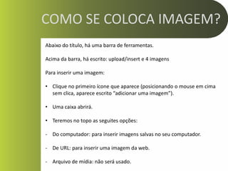 COMO SE COLOCA IMAGEM?
Abaixo do título, há uma barra de ferramentas.

Acima da barra, há escrito: upload/insert e 4 imagens

Para inserir uma imagem:

• Clique no primeiro ícone que aparece (posicionando o mouse em cima
  sem clica, aparece escrito “adicionar uma imagem”).

• Uma caixa abrirá.

• Teremos no topo as seguites opções:

- Do computador: para inserir imagens salvas no seu computador.

- De URL: para inserir uma imagem da web.

- Arquivo de mídia: não será usado.
 