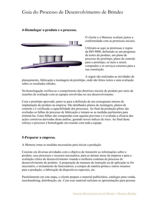 Guia do Processo de Desenvolvimento de Brindes
Guia do Desenvolvimento de Brindes – Memory Brindes
4-Homologar o produto e o processo.
O cliente e a Memory avaliam juntos a
conformidade com as premissas iniciais.
Utilizam-se aqui as premissas e regras
da ISO 9000, definindo-se um programa
de testes do produto, um plano de
processo do protótipo, plano de controle
para o protótipo, os itens a serem
comprados e os serviços externos para a
sua construção.
A seguir são realizadas as atividades de
planejamento, fabricação e montagem do protótipo, onde são feitos testes e uma avaliação
sobre os resultados obtidos.
Na homologação verifica-se o cumprimento das diretrizes iniciais do produto por meio de
reuniões de avaliação com as equipes envolvidas no seu desenvolvimento.
Com o protótipo aprovado, parte-se para a definição de um cronograma interno de
implantação do produto na empresa. São detalhados planos de montagem, planos de
controle e é verificada a capacibilidade dos processos. Ao final da produção piloto são
avaliadas as falhas do processo de fabricação e tomam-se as medidas pertinentes para
eliminá-las. Estas falhas são comparadas com aquelas previstas e é avaliada a eficácia das
ações corretivas derivadas desta análise, gerando novos índices de risco. Ao final deste
esforço o processo é homologado em reunião com toda a equipe.
5-Preparar a empresa.
A Memory toma as medidas necessárias para iniciar a produção.
Consiste em diversas atividades com o objetivo de transmitir as informações sobre o
produto, seus processos e recursos necessários, para as demais áreas da empresa e para a
avaliação crítica do desenvolvimento visando a melhoria contínua do processo de
desenvolvimento do produto. A preparação de manuais de instrução ou de aplicação se for
necessário, o treinamento de funcionários, a compra de matéria-prima e outros insumos
para a produção, a fabricação de dispositivos especiais, etc.
Paralelamente em esta etapa, o cliente prepara o material publicitário, catálogos para venda,
merchandising, distribuição, etc. Com esse material realizam-se apresentações para pessoas
 