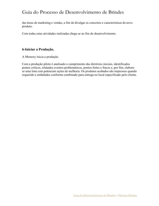 Guia do Processo de Desenvolvimento de Brindes
Guia do Desenvolvimento de Brindes – Memory Brindes
das áreas de marketing e vendas, a fim de divulgar os conceitos e características do novo
produto.
Com todas estas atividades realizadas chega-se ao fim do desenvolvimento.
6-Iniciar a Produção.
A Memory inicia a produção.
Com a produção piloto é analisado o cumprimento das diretrizes iniciais, identificados
pontos críticos, relatados eventos problemáticos, pontos fortes e fracos e, por fim, elabora-
se uma lista com potenciais ações de melhoria. Os produtos acabados são impressos quando
requerido e embalados conforme combinado para entrega no local especificado pelo cliente.
 