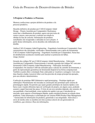 Guia do Processo de Desenvolvimento de Brindes 
Guia do Desenvolvimento de Brindes – Memory Brindes 
3-Projetar o Produto e o Processo. 
Memory confecciona o projeto definitivo do produto e do processo produtivo. 
Desenho definitivo do produto por CAD (Computer Aided Design – Projeto Assistido por Computador): Realizamos nesta fase o detalhamento do produto, agora com previsões de custos e prazos, mais precisas e realistas em relação às obtidas na fase de conceito. Informações de produtos semelhantes são recuperadas e utilizadas no novo projeto. A partir destas informações, novos desenhos são elaborados em detalhe. 
Análise CAE (Computer Aided Engineering – Engenharia Assistida por Computador): Suas características são calculadas, verificadas e dimensionadas com o apoio de ferramentas CAE (Computer Aided Engineering – Engenharia Assistida por Computador). Nesta fase de detalhamento acontecem reuniões para analisar os potenciais de falhas. image_boomer 
Geração dos códigos NC por CAM (Computer Aided Manufacturing – Fabricação Assistida por Computador): Posteriormente é iniciada a geração dos códigos NC com uma ferramenta CAM (Computer Aided Manufacturing – Fabricação Assistida por Computador). Os sistemas CAM são utilizados para o cálculo do caminho da ferramenta, a partir da representação geométrica do ferramental disponível na forma computacional. Também se pode obter a simulação final, onde pode-se visualizar a usinagem. Com estas duas funções citadas é possível obter com boa precisão do tempo principal da operação, pois seu cálculo é determinístico. 
Confecção do protótipo SRP (Substrative rapid prototyping – Protótipo rápido por substração): Paralelamente são iniciadas as construções dos protótipos pelo sistema de prototipagem rápida. Ela permite que sejam gerados protótipos de maneira rápida e com baixo custo visando diferentes tipos de verificação do projeto, em alguns casos, podendo assumir o papel funcional das peças. O êxito de um novo produto depende, não somente, da sua qualidade e funcionalidade, como também da rapidez com que é introduzido no mercado, neste aspecto a Prototipagem Rápida, ajuda considerávelmente na solução deste problema. Toda informação é controlada por um sistema PDM (Product Data Management – Gerenciador de informações de produto), garantindo a sua integridade. Além disso o envio de tarefas entre os membros do time acontece através de um gerenciador de workflows, que otimiza o fluxo de informações. 
 