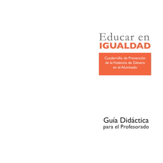 Educar en
IGUALDAD
Cuadernillo de Prevención
de la Violencia de Género
      en el Alumnado




Guía Didáctica
para el Profesorado
 