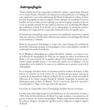 10
Antropofagia
“El descubrimiento de las vanguardias en París los conduce –apunta Jorge Schwartz
en su ensayo Tarsila y Oswald en la sabia pereza solar publicado en el catálogo de
esta exposición– a un redescubrimiento del Brasil: la historia, la cultura, la ﬂora,
la fauna, la geografía, la etnia, la religión, el arte culinario, la sexualidad. Un nuevo
hombre, un nuevo color, un nuevo paisaje y un nuevo lenguaje anclados en las raí-
ces de un pasado colonial. De esta explosiva relectura nace la ideología Pau Brasil,
que culminaría al ﬁnal de la década con la Antropofagia, la revolución estético-
ideológica más original de las vanguardias latinoamericanas de aquella época.
El movimiento antropófago supone un proceso de asimilación armoniosa y natural
entre dos extremos: el tradicional, el Brasil redescubierto en la ideología Pau Brasil
con lo moderno y civilizado.
Dicho de una persona Antropófago es el que come carne humana. La metáfora de
desarrollo cultural que propone la Antropofagia es clara: cómo deglutir y asimilar la
modernidad sin perder la tradición.
En el Maniﬁesto Antropófago que publica Oswald de Andrade en el número uno
de la Revista de Antropofagia en 1928, late un espíritu de crítica de la historia de
Brasil y las consecuencias de su pasado colonial. Pero también presenta un ho-
rizonte utópico posible gracias a esa unión del colono con el indígena o de las
vanguardias con la tradición, en suma: a esa simbiosis que se genera a través de la
Antropofagia.
En su lenguaje metafórico lleno de aforismos poéticos repletos de humor, el Ma-
niﬁesto se convierte en el eje teórico de ese movimiento que quiere repensar la
cuestión de la dependencia cultural en Brasil. En ese sentido, siendo inevitable la
inﬂuencia de la cultura europea Oswald de Andrade ‘tropicaliza’ la máxima que
Shakespeare puso en boca de Hamlet: “To be or not to be, that is the question”,
convirtiéndola en “Tupí, or not tupí, that is the question.”
Una forma de comprender cómo el antropófago brasileño devora al europeo.
La etnia tupí estaba dispersa por la costa brasileña y la selva amazónica en torno a
1500, fecha del descubrimiento de Brasil. Los tupís mataban a sus prisioneros de
guerra en rituales de carácter antropofágico. Muchos tupís fueron esclavizados por
los colonos europeos. Actualmente quedan reservas indígenas en algunos lugares
de Brasil.
 