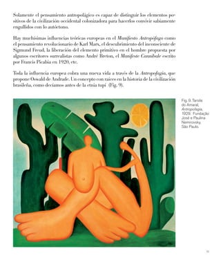 11
Solamente el pensamiento antropofágico es capaz de distinguir los elementos po-
sitivos de la civilización occidental colonizadora para hacerlos convivir sabiamente
engullidos con lo autóctono.
Hay muchísimas inﬂuencias teóricas europeas en el Maniﬁesto Antropófago como
el pensamiento revolucionario de Karl Marx, el descubrimiento del inconsciente de
Sigmund Freud, la liberación del elemento primitivo en el hombre propuesta por
algunos escritores surrealistas como André Breton, el Manifeste Cannibale escrito
por Francis Picabia en 1920, etc.
Toda la inﬂuencia europea cobra una nueva vida a través de la Antropofagia, que
propone Oswald de Andrade. Un concepto con raíces en la historia de la civilización
brasileña, como decíamos antes de la etnia tupí (Fig. 9).
Fig. 9. Tarsila
do Amaral,
Antropofagia,
1929. Fundação
José e Paulina
Nemirovsky,
São Paulo.
 