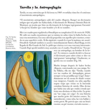 12
Tarsila y la Antropofagia
Tarsila, en una entrevista que le hicieron en 1969 recordaba cómo fue el comienzo
el movimiento antropofágico.
“El movimiento antropofágico salió del cuadro Abaporu. Busqué un diccionario
antiguo que mi padre me había dado, el diccionario de Montoya (Antonio Ruiz de
Montoya), un jesuita que hizo un diccionario de la lengua tupí-guaraní. Encontré
‘a-ba-po-ru’, hombre que come hombre y le di ese nombre.
Hice ese cuadro para regalárselo a Oswald por su cumpleaños (11 de enero de 1928).
Me salió un cuadro monstruoso que yo misma no sabía cómo lo había hecho, era
una cosa monstruosa. Era una cabecita pequeñita con aquellos pies enormes, senta-
da en una superﬁcie verde. Al día siguiente, cuando lo vi por la mañana, me asusté.
Oswald de Andrade también se asustó e inmediatamente llamó a Raul Bopp, recién
llegado de Rio Grande do Sul. Le pidió que viniera a ver una cosa muy interesante.
Cuando llegó quedó también muy asustado con el cuadro. Oswald decía: “Eso pa-
rece un antropófago, un hombre de la tie-
rra”. Es entonces cuando decidí ir a buscar
el diccionario para saber cómo se dice en
tupí-guaraní ‘antropófago’. Finalmente, se
quedó con ese nombre (Fig. 10).
Mucho tiempo después de haber hecho
Abaporu, conversando con una amiga, So-
ﬁa Villalva, ella me dijo “Tarsila, cuando
veo tus cuadros de Antropofagia, pienso
siempre en las pesadillas que tengo”. Inme-
diatamente me di cuenta de dónde venían
esas imágenes. Cuando era niña aquellas
negras viejas que vivían en la hacienda
contaban historias de miedo. Ellas decían
que había una sala que estaba cerrada que
tenía una abertura en falso techo. La gente
oía “me caigo, me caigo”. Es una historia
que mucha gente del interior conoce. Yo,
naturalmente, como niña, las veía hablar y
sentía pavor. Me parecía que caía un brazo
enorme, un pié enorme, era todo enorme…
Fig. 10. Tarsila
do Amaral,
Abaporu, 1928.
MALBA,
Fundación
Constantini,
Buenos Aires.
 