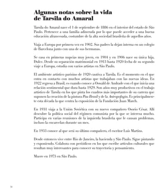 14
Algunas notas sobre la vida
de Tarsila do Amaral
Tarsila do Amaral nace el 1 de septiembre de 1886 en el interior del estado de São
Paulo. Pertenece a una familia adinerada por lo que puede acceder a una buena
educación afrancesada, costumbre de la alta sociedad brasileña de aquellos años.
Viaja a Europa por primera vez en 1902. Sus padres la dejan interna en un colegio
de Barcelona junto con una de sus hermanas.
Se casa en primeras nupcias muy joven, en 1904 y en 1906 nace su única hija,
Dulce. Desde su separación matrimonial en 1913 hasta 1920 fecha de su segundo
viaje a Europa, estudia con varios artistas en São Paulo.
El ambiente artístico parisino de 1920 cautiva a Tarsila. Es el momento en el que
entra en contacto con muchos artistas que trabajaban con las nuevas ideas. En
1922 regresa a Brasil, es cuando conoce a Oswald de Andrade con el que inicia una
relación sentimental que dura hasta 1929. Son años muy productivos en el trabajo
artístico de Tarsila en los que pinta los cuadros más importantes de su carrera que
suponen la creación de la pintura Pau Brasil y de la Antropofagia. Es principalmen-
te esta década la que centra la exposición de la Fundación Juan March.
En 1931 viaja a la Unión Soviética con su nuevo compañero Osorio César. Allí
descubre la política social del régimen comunista por la que se interesa mucho.
Participa en varias reuniones de la izquierda brasileña que le causan problemas,
incluso la encarcelan durante un mes.
En 1933 conoce al que será su último compañero, el escritor Luís Martins.
Desde entonces vive entre Río de Janeiro, la hacienda y São Paulo. Sigue pintando
y exponiendo. Colabora con periódicos en los que escribe artículos culturales que
resultan muy interesantes para conocer su trayectoria y pensamiento.
Muere en 1973 en São Paulo.
 