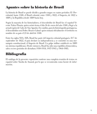 15
Apuntes sobre la historia de Brasil
La historia de Brasil se puede dividir a grandes rasgos en cuatro periodos: El Pre-
colonial, hasta 1500, el Brasil colonial, entre 1500 y 1822, el Imperio, de 1822 a
1889, y la República desde 1889 hasta hoy.
Según la mayoría de los historiadores, el descubridor de Brasil fue el español Vi-
cente Yáñez Pinzón, quien avistó tierra el día 26 de enero del año 1500 y llegó a la
actual región de Cabo de San Agustín. En cambio, para la historiografía portuguesa,
el descubridor será Pedro Alvares Cabral quien tomará oﬁcialmente el territorio en
nombre de su país el 23 de abril de 1500.
Entre los siglos XVI y XIX, Brasil fue parte del imperio colonial portugués. El 7 de
septiembre de 1822, el país declaró su independencia y se convirtió en una mo-
narquía constitucional, el Imperio de Brasil. Un golpe militar estableció en 1889
un sistema republicano. Desde entonces, Brasil ha sido una república democrática,
salvo en tres períodos de dictadura 1930-1934, 1937-1945 y 1964-1985.
Bibliografía
El catálogo de la presente exposición contiene una completa reunión de textos en
español sobre Tarsila do Amaral, por lo que se recomienda como fuente de infor-
mación.
 