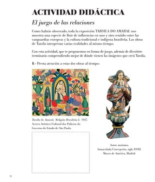 16
ACTIVIDAD DIDÁCTICA
El juego de las relaciones
Como habrás observado, toda la exposición TARSILA DO AMARAL nos
muestra una especie de ﬂuir de inﬂuencias en uno y otro sentido entre las
vanguardias europeas y la cultura tradicional e indígena brasileña. Las obras
de Tarsila interpretan varias realidades al mismo tiempo.
Con esta actividad, que te proponemos en forma de juego, además de divertirte
terminarás comprendiendo mejor de dónde vienen las imágenes que creó Tarsila.
1.- Presta atención a estas dos obras al tiempo:
Tarsila do Amaral, Religiâo Brasileña I, 1927.
Acervo Artístico-Cultural dos Palácios do
Governo do Estado de São Paulo.
Autor anónimo,
Inmaculada Concepción, siglo XVIII.
Museo de América, Madrid.
 