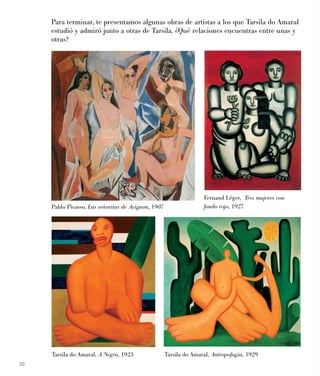 22
Para terminar, te presentamos algunas obras de artistas a los que Tarsila do Amaral
estudió y admiró junto a otras de Tarsila. ¿Qué relaciones encuentras entre unas y
otras?
Fernand Léger, Tres mujeres con
fondo rojo, 1927Pablo Picasso, Las señoritas de Avignon, 1907
Tarsila do Amaral, A Negra, 1923 Tarsila do Amaral, Antropofagia, 1929
 