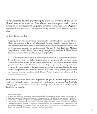 3
Probablemente la clave más importante para entender la propuesta artística de Tar-
sila do Amaral se encuentra en valorar el entrecuzamiento que se produce en sus
pinturas de los movimientos de vanguardia europeos de principios del s XX, princi-
palmente el cubismo, con el “paisaje ambiental y humano”1
del Brasil de aquellos
años.
En 1939 Tarsila escribe:
“Impregnada de cubismo, teórica y prácticamente; vislumbrando sólo a Léger, Gleizes,
Lhote, mis maestros en París; recién llegada de Europa, y tras diversas entrevistas a va-
rios periódicos brasileños sobre el movimiento cubista, sentí un deslumbramiento ante
las decoraciones populares de las viviendas de São João-del-Rei, Tiradentes, Mariana,
Congonhas do Campo, Sabará, Ouro-Preto y otras pequeñas ciudades de Minas2
, llenas
de poesía popular, retorno a la tradición, a la simplicidad.
(…) Las decoraciones murales de un modesto pasillo de hotel; el techo de las salas hecho
de bambúes de colores trenzados; las pinturas de las iglesias, simples y conmovedoras,
realizadas con amor y devoción por artistas anónimos; (…) Encontré en Minas los colores
que había amado de niña. Me habían enseñado después que eran feos y caipiras3
. Seguí
la usanza del gusto selecto… Pero después me vengué de la opresión, llevándolos a mis
lienzos; azul purísimo, rosa violáceo, amarillo vivo, verde chillón, todo en graduaciones
más o menos fuertes, según la mezcla de blanco. Pintura limpia, sobre todo, sin miedo a
cánones convencionales.”
Tarsila do Amaral fue la máxima exponente en pintura de dos importantísimas
corrientes culturales ambas estrechamente relacionadas: La pintura Pau Brasil y la
Antropofagia. La presente exposición se centra principalmente en la producción de
Tarsila de los años 20.
1 Haroldo de Campos
2 Minas es una región del Sudeste de Brasil que se llama Minas Gerais (Minas Generales) a la que viajó Tar-
sila en algunas ocasiones quedando siempre entusiasmada con el carácter de sus paisajes y pueblos.
3 Caipira tiene en Brasil un signiﬁcado que combina la relación con el medio rural y la falta de cultura y reﬁ-
namiento. En español equivale unas veces a aldeana o campesina, otras –y es el caso presente– más bien
a pueblerina o incluso “hortera”. El diminutivo caipirinha es una creación expresiva de Oswald de Andrade
para referirse a Tarsila, que dio este título a una de sus obras. Por supuesto, aún no se había introducido
el uso –hoy universal– de este diminutivo para designar una bebida.
 