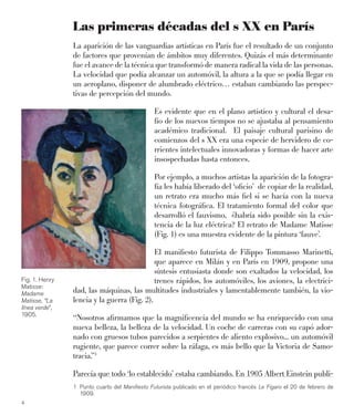 4
Las primeras décadas del s XX en París
La aparición de las vanguardias artísticas en París fue el resultado de un conjunto
de factores que provenían de ámbitos muy diferentes. Quizás el más determinante
fue el avance de la técnica que transformó de manera radical la vida de las personas.
La velocidad que podía alcanzar un automóvil, la altura a la que se podía llegar en
un aeroplano, disponer de alumbrado eléctrico… estaban cambiando las perspec-
tivas de percepción del mundo.
Es evidente que en el plano artístico y cultural el desa-
fío de los nuevos tiempos no se ajustaba al pensamiento
académico tradicional. El paisaje cultural parisino de
comienzos del s XX era una especie de hervidero de co-
rrientes intelectuales innovadoras y formas de hacer arte
insospechadas hasta entonces.
Por ejemplo, a muchos artistas la aparición de la fotogra-
fía les había liberado del ‘oﬁcio’ de copiar de la realidad,
un retrato era mucho más ﬁel si se hacía con la nueva
técnica fotográﬁca. El tratamiento formal del color que
desarrolló el fauvismo, ¿habría sido posible sin la exis-
tencia de la luz eléctrica? El retrato de Madame Matisse
(Fig. 1) es una muestra evidente de la pintura ‘fauve’.
El maniﬁesto futurista de Filippo Tommasso Marinetti,
que aparece en Milán y en París en 1909, propone una
síntesis entusiasta donde son exaltados la velocidad, los
trenes rápidos, los automóviles, los aviones, la electrici-
dad, las máquinas, las multitudes industriales y lamentablemente también, la vio-
lencia y la guerra (Fig. 2).
“Nosotros aﬁrmamos que la magniﬁcencia del mundo se ha enriquecido con una
nueva belleza, la belleza de la velocidad. Un coche de carreras con su capó ador-
nado con gruesos tubos parecidos a serpientes de aliento explosivo... un automóvil
rugiente, que parece correr sobre la ráfaga, es más bello que la Victoria de Samo-
tracia.”1
Parecía que todo ‘lo establecido’ estaba cambiando. En 1905 Albert Einstein publi-
Fig. 1. Henry
Matisse:
Madame
Matisse, “La
línea verde”,
1905.
1 Punto cuarto del Maniﬁesto Futurista publicado en el periódico francés Le Figaro el 20 de febrero de
1909.
 