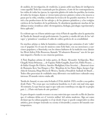 6
de análisis, de investigación, de erudición, ¡y jamás ardió una llama de inteligencia
como aquélla! Todo fue examinado por los pintores, el arte de los contemporáneos,
los estilos de todas las épocas, la expresión plástica de todos los pueblos, las teorías
de todos los tiempos. Jamás se vieron tantos jóvenes pintores entrar a los museos a
pasar por la criba, estudiar, confrontar la técnica de los grandes maestros. Se recu-
rrió a las producciones de los salvajes y de los pintores primitivos y a los vestigios
estéticos de los hombres de la prehistoria. Se abordaron igualmente muchas de las
últimas teorías cientíﬁcas sobre electroquímica, biología, psicología experimental y
física aplicada”.
Es evidente que en el furor artístico que vivía el París de aquellos años la aportación
de Tarsila do Amaral encajó perfectamente. La pasión y estudio del arte de los ‘sal-
vajes’ y ‘primitivos’ constituía el caldo de cultivo perfecto de su sensibilidad.
En muchos artistas se daba la fantástica combinación que armoniza el arte ‘culto’
con el ‘popular’. Es el caso de músicos como Erik Satie, con sus menciones a can-
ciones populares, o Stravinsky con los ritmos bárbaros de la tradición rusa. Quizás
fue Henri Julien Félix Rousseau, llamado “El aduanero Rousseau” uno de los que
más impactó a Tarsila en sus estancias parisinas.
A París llegaban artistas de todas partes, de Rusia: Alexander Archipenko, Marc
Chagall, Sonia Delaunay…, de España: Pablo Gargallo, Juan Gris, Pablo Picasso…,
de Italia: Giorgio De Chirico, Amedeo Modigliani, Gino Severini…, Brancusi viene
de Rumania, Kees Van Dongen y Piet Mondrian de los Países Bajos, Jacques Lip-
chitz de Lituania, Diego Rivera de México, Tarsila y Oswald de Andrade de Brasil…
Todos ellos provenían de realidades muy diferentes con tradiciones culturales muy
intensas. El mundo entero estaba allí.
Tarsila do Amaral, en una carta fechada el 19 de abril de 1923, escribe a sus padres
desde París: “No crean que esa tendencia brasileña en el arte está mal vista aquí.
Al contrario. Lo que buscan aquí es que cada uno contribuya con algo de su propio
país. (…) París está harto de arte parisino”.
Es poco después cuando reconoce en una entrevista que concede en Río de Janeiro
que el cubismo debía ser el ‘servicio militar’ del artista moderno. Algo así como
declarar que la cultura popular es el eje desde el que se puede comprender su obra
artística, pero siempre teniendo en cuenta el desarrollo y avances del mundo con-
temporáneo.
 