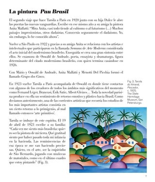 7
La pintura Pau Brasil
El segundo viaje que hace Tarsila a París en 1920 junto con su hija Dulce le abre
las puertas las nuevas vanguardias. Escribe en ese mismo año a su amiga la pintora
Anita Malfatti: “Mira Anita, casi todo tiende al cubismo o al futurismo (…) Muchos
paisajes impresionistas, otros dadaístas. Conocerás seguramente el dadaísmo. Yo,
sin embargo, lo he conocido ahora”.
Vuelve a São Paulo en 1922 y gracias a su amiga Anita se relaciona con los artistas e
intelectuales que participaron en la llamada Semana de Arte Moderna considerada
el acto inicial del modernismo brasileño. Enseguida se crea una gran sintonía entre
ellos. Se enamora de Oswald de Andrade, poeta, ensayista y dramaturgo, ﬁgura
determinante del citado modernismo brasileño, con quien termina casándose en
1926.
Con Mário y Oswald de Andrade, Anita Malfatti y Menotti Del Picchia formó el
llamado Grupo dos Cinco.
En 1923 vuelve Tarsila a París acompañada de Oswald en donde tiene contactos
con algunos de los creadores de todos los ámbitos más signiﬁcativos del momento
como Fernand Léger, Brancusi, Érik Satie, Albert Gleizes… Toda la novedad parisi-
na produce en ella un sentimiento de retorno emotivo y plástico hacia Brasil. Como
decíamos anteriormente, una de las corrientes artísticas que recorría los estudios de
los más importantes artistas consistía en
un cierto retorno a lo primigenio, al mal
llamado entonces ‘arte primitivo’.
Tarsila se imbuye de este espíritu. El 19
de abril de 1923 escribe a su familia:
“Cada vez me siento más brasileña: quie-
ro ser la pintora de mi tierra. Qué gratitud
siento por haber pasado toda mi infancia
en la hacienda. Las reminiscencias de
esa época se me van haciendo precio-
sas. Quiero, en el arte, ser la caipirinha
de São Bernardo, jugando con muñecas
de matorrales, como en el último cuadro
que estoy pintando” (Fig. 3).
Fig. 3. Tarsila
do Amaral,
Pescador,
c. 1925.
The State
Hermitage
Museum, San
Petersburgo.
 