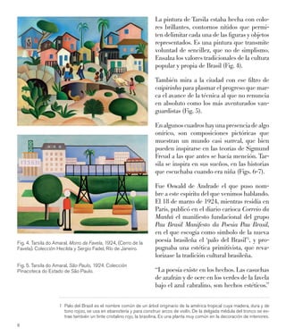 8
La pintura de Tarsila estaba hecha con colo-
res brillantes, contornos nítidos que permi-
ten delimitar cada una de las ﬁguras y objetos
representados. Es una pintura que transmite
voluntad de sencillez, que no de simplismo.
Ensalza los valores tradicionales de la cultura
popular y propia de Brasil (Fig. 4).
También mira a la ciudad con ese ﬁltro de
caipirinha para plasmar el progreso que mar-
ca el avance de la técnica al que no renuncia
en absoluto como los más aventurados van-
guardistas (Fig. 5).
Enalgunoscuadroshayunapresenciadealgo
onírico, son composiciones pictóricas que
muestran un mundo casi surreal, que bien
pueden inspirarse en las teorías de Sigmund
Freud a las que antes se hacía mención. Tar-
sila se inspira en sus sueños, en las historias
que escuchaba cuando era niña (Figs. 6-7).
Fue Oswald de Andrade el que puso nom-
bre a este espíritu del que venimos hablando.
El 18 de marzo de 1924, mientras residía en
París, publicó en el diario carioca Correio da
Manhã el maniﬁesto fundacional del grupo
Pau Brasil Manifesto da Poesia Pau Brasil,
en el que escogía como símbolo de la nueva
poesía brasileña el ‘palo del Brasil’1
, y pro-
pugnaba una estética primitivista, que reva-
lorizase la tradición cultural brasileña.
“La poesía existe en los hechos. Las casuchas
de azafrán y de ocre en los verdes de la favela
bajo el azul cabralino, son hechos estéticos.”
1 Palo del Brasil es el nombre común de un árbol originario de la américa tropical cuya madera, dura y de
tono rojizo, se usa en ebanistería y para construir arcos de violín. De la delgada médula del tronco se ex-
trae también un tinte cristalino rojo, la brasilina. Es una planta muy común en la decoración de interiores.
Fig. 4. Tarsila do Amaral, Morro da Favela, 1924, (Cerro de la
Favela). Colección Hecilda y Sergio Fadel, Río de Janeiro.
Fig. 5. Tarsila do Amaral, São Paulo, 1924. Colección
Pinacoteca do Estado de São Paulo.
 