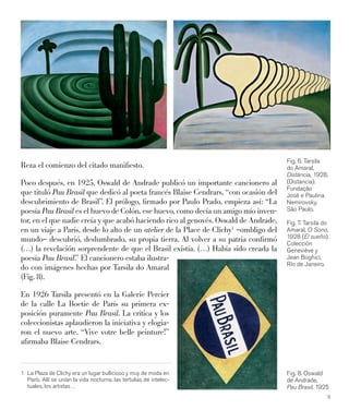 9
Reza el comienzo del citado maniﬁesto.
Poco después, en 1925, Oswald de Andrade publicó un importante cancionero al
que tituló Pau Brasil que dedicó al poeta francés Blaise Cendrars, “con ocasión del
descubrimiento de Brasil”. El prólogo, ﬁrmado por Paulo Prado, empieza así: “La
poesía Pau Brasil es el huevo de Colón, ese huevo, como decía un amigo mío inven-
tor, en el que nadie creía y que acabó haciendo rico al genovés. Oswald de Andrade,
en un viaje a París, desde lo alto de un atelier de la Place de Clichy1
–ombligo del
mundo– descubrió, deslumbrado, su propia tierra. Al volver a su patria conﬁrmó
(…) la revelación sorprendente de que el Brasil existía. (…) Había sido creada la
poesía Pau Brasil.” El cancionero estaba ilustra-
do con imágenes hechas por Tarsila do Amaral
(Fig. 8).
En 1926 Tarsila presentó en la Galerie Percier
de la calle La Boetie de París su primera ex-
posición puramente Pau Brasil. La crítica y los
coleccionistas aplaudieron la iniciativa y elogia-
ron el nuevo arte. “Vive votre belle peinture!”
aﬁrmaba Blaise Cendrars.
1 La Plaza de Clichy era un lugar bullicioso y muy de moda en
París. Allí se unían la vida nocturna, las tertulias de intelec-
tuales, los artistas…
Fig. 6. Tarsila
do Amaral,
Distáncia, 1928,
(Distancia).
Fundação
José e Paulina
Nemirovsky,
São Paulo.
Fig. 7. Tarsila do
Amaral, O Sono,
1928 (El sueño).
Colección
Geneviève y
Jean Boghici,
Río de Janeiro.
Fig. 8. Oswald
de Andrade,
Pau Brasil, 1925
 