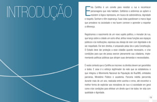18 19
INTRODUÇÃO E
sta Cartilha é um convite para revisitar a rua e reconhecer
personagens que nela habitam. Solitários e anônimos se opõem e
resistem à lógica repressora, em busca de sobrevivência, dignidade
e respeito. Sonham e têm esperança. Suas vidas questionam o marco legal
que prevalece na sociedade e nos fazem conviver e aprender a respeitar
a diferença.
Registramos o nascimento de um novo sujeito político, o morador de rua,
que lança sobre a cidade um outro olhar, atribui novas funções aos espaços
públicos e às instituições, expressa seu desejo de viver com dignidade e de
ser respeitado. Ele tem direitos, é amparado pelas leis e pela Constituição.
O Estado deve dar proteção a esse cidadão quando necessário, e criar
condições para que ele possa exercer plenamente sua cidadania, imple-
mentando políticas públicas que atinjam suas demandas e necessidades.
É neste contexto que a Cartilha se inscreve:os direitos devem ser garantidos
a todos. E esse é o esforço legitimador da rede que se estabeleceu e
que integrou o Movimento Nacional da População de Rua/MG, entidades
parceiras, Ministério Público e academia. Parceria inédita percorrida
durante mais de um ano, realizada entre acertos e erros, até encontrar a
melhor forma de explicitar aos moradores de rua e à sociedade em geral
como criar condições para efetivar um direito que é de todos: ter vida com
qualidade e dignidade.
 