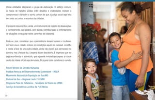 20 21
Várias entidades integraram o grupo de elaboração. O esforço comum,
as horas de trabalho vividas entre desafios e criatividades revelam o
compromisso e também o sonho comum de que a justiça social seja feita
em todos os cantos e recantos das cidades.
O presente documento é, ainda, um instrumento de registro de observações
e conhecimento, que poderá, sem dúvida, contribuir para o enfrentamento
de situações e inaugurar novos caminhos de cidadania.
Pode-se, pois, considerar que a persistência desses homens e mulheres
em fazer viva a cidade, embora em condições aquém do razoável, constitui
e revela a face de uma outra cidade, ainda não visível, que permanece na
sombra, mas cheia de luz, à espera de ser descoberta. É imperioso que ela
seja reconhecida e, sobretudo, que a parede invisível que separa a cidade
oculta da cidade oficial seja derrubada. Fica para todos os leitores o convite.
Fórum Mineiro de Direitos Humanos
Instituto Nenuca de Desenvolvimento Sustentável – INSEA
Movimento Nacional da População de Rua/MG
Pastoral de Rua - Regional Leste 2 / CNBB
Programa Polos de Cidadania - Faculdade de Direito da UFMG
Serviço de Assistência Jurídica da PUC-Minas
 