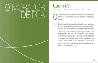 22 23
O MORADOR
DE RUA
“
”
O
s moradores de rua, reunidos compartilham seu conhecimento
adquirido e experimentado nas ruas, marquises, rodoviárias e
estradas:
“Somos ainda vítimas do atual sistema político, que, na cegueira
do capital, tem produzido milhares de novos moradores de rua a
cada ano, pois, à medida que as novas tecnologias substituem
o trabalho feito por operários e/ou camponeses, surgem novos
desempregados que, ao não conseguirem novo emprego,
inevitavelmente, irão para a rua, onde ficarão vulneráveis à bebida,
às intempéries do tempo e a outros traumas causados por essa
situação... somos, por fim, um povo sonhador, que acredita em um
amanhã melhor, que aposta no país e que, por acreditar, mantém
acesa em si a esperança.”
Quem é?..................................
 