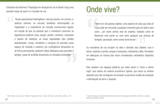 24 25
”
“
Estudiosa do fenômeno “População em situação de rua no Brasil” traça uma
possível noção de quem é o morador de rua:
“Grupo populacional heterogêneo, mas que possui, em comum, a
pobreza extrema, os vínculos familiares interrompidos ou
fragilizados e a inexistência de moradia convencional regular,
em função do que as pessoas que o constituem procuram os
logradouros públicos (ruas, praças, jardins, canteiros, marquises
e baixios de viadutos), as áreas degradadas (dos prédios
abandonados, ruínas, cemitérios e carcaças de veículos) como
espaço de moradia e sustento, por contingência temporária ou
de forma permanente, podendo utilizar albergues para pernoitar e
abrigos, casas de acolhida temporária ou moradias provisórias”.
1
1
SILVA. Maria Lúcia Lopes da. Trabalho e População de Rua no Brasil. São Paulo: Cortez Editora, 2009, p. 136
““Veem em nós apenas objetos, uma espécie de coisa que está ali
e que pode ser removida a qualquer momento para um lado e para
outro... por vezes somos alvo de projetos, tratados como se
fôssemos uma ponte ou uma obra qualquer que precisa de
licitação, aprovação, entre outras burocracias”. 2
Os moradores de rua ocupam os vãos e desvãos das cidades: ruas e
becos, viadutos e pontes, praças e marquises, rodoviárias e BRs. Pernoitam
em albergues na maioria das vezes considerados verdadeiros depósitos
humanos.
Eles resistem nos espaços públicos, por estes serem o “único e último
lugar” que sobrou do sistema econômico vigente, que exclui os direitos
daqueles que não conseguem se encaixar no perverso modelo de produção
e distribuição de bens e riquezas.
Onde vive?..................................
2
Samuel Rodrigues, representante do Movimento Nacional da População de Rua/MG e membro do Conselho
Nacional da Assistência Social.
”
 