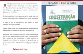 30 31
A
Declaração Universal garante que todos devem ser reconhecidos e
protegidos por lei, sem discriminação. Por exemplo, se alguém sem
recursos estiver com alguma pendência na Justiça, terá direito a ser
defendido por um advogado, gratuitamente, e a ter uma audiência justa e
pública porque é um cidadão.
No Brasil, esses direitos, mesmo àqueles que não têm moradia, estão asse-
gurados na Constituição Federal, lei que está acima de todas as outras leis.
O Estado, por meio de seus governantes, deve assegurar os direitos
garantidos na Constituição brasileira.
Todas as pessoas maiores de 16 anos podem escolher seus representantes,
por intermédio do voto, e participar de todas as decisões políticas.
É importante, então, que a população de rua se organize com o objetivo de
lutar por esses direitos e conquistar políticas públicas. Elas são o caminho
para a realização de ações governamentais que ajudem na garantia dos
direitos de todas as pessoas em situação de rua. Atualmente, está em
processo de elaboração a Política Nacional para a População em Situação
de Rua.
Exija seus direitos !
Na rua, todos os direitos são violados!
 