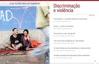 32 33
O ser humano deve ser respeitado!
Discriminação
e violência..................................
“Vai circulando aí... se encontrar você de novo, te levo preso...”
(L.G. mora há 16 anos na rua)
“Vai lixo (...) se não eu te processo!”
(P.C.P. mora há nove anos na rua)
“Tira seus lixo aí, se não, nós joga fora.”
(E.C. morou durante 15 anos na rua)
“Fica aí esse monte de vagabundo aí, é tudo marginal!”
(E.M. mora há um ano e meio na rua)
“A mesma Prefeitura que dá os documentos é a mesma que toma.”
(S.R. viveu no trecho durante 15 anos)
“Imundícia, saia daqui! Você está sujando a porta do restaurante.”
(C.E. mora há seis meses na rua)
depoimentos
 