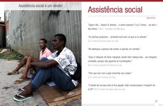 36 37
Assistência social é um direito!
Assistência social..................................
“Agora não... depois te atendo... e assim passam 2 ou 3 horas... vai até o
dia inteiro.” (W.A., morador de Albergue)
“As senhas acabaram... amanhã você vem cá que eu te atendo.”
(O.S. mora há cinco anos na rua)
“No albergue a pessoa não existe, é apenas um montão.”
“Aqui é máquina de fazer marginal, senão tiver cabeça boa... sai marginal
completo, porque não aguenta as humilhações.”
(A.G. morou durante 30 anos na rua)
“Tem que sair com o galo (mochila) nas costas.”
(L.G. mora há 16 anos na rua)
“O doido da rua que está aí fica jogado, todo mundo passa e ninguém vê...
é 22!” (P.C.P. mora há nove anos na rua)
depoimentos
 