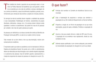 38 39
T
odo cidadão tem direito à garantia de sua promoção social, e é por
meio da Política Nacional de Assistência que você garante o direito
de ser atendido por uma rede de acolhida e serviços: abordagem de
rua, centros de referência, casas de acolhimento (repúblicas, pensão), enca-
minhamento para retirada de documentos e projetos de inclusão produtiva.
Os serviços da rede de acolhida devem respeitar a realidade das pessoas
e suas necessidades: flexibilização de horários, característica de grupos
(familiares, deficientes, crianças, etc.). Os serviços devem oferecer ainda
qualidade e conforto no atendimento, não podem ter mais de 50 pessoas
por unidade e não mais de quatro pessoas por quarto.
As pessoas com deficiência e os idosos carentes têm direito ao Benefício de
Prestação Continuada (BPC), no valor de um salário mínimo mensal.
Todo morador de rua tem direito a tirar sua documentação, mesmo sem
comprovante de residência.
É importante saber que existe na assistência uma lei chamada de LOAS (Lei
Orgânica da Assistência Social). De acordo com a LOAS, os atendimentos
devemseroferecidossemdiscriminaçãoecomodevidorespeitoàdignidade
e à autonomia das pessoas. Essa lei também garante, expressamente, a
criação de programas de amparo às pessoas em situação de rua (art. 23).
Participe das reuniões no Conselho de Assistência Social de seu
município.
Exija a implantação de programas e serviços que atendam a
população de rua. (Ver modelo de Requerimento no final da Cartilha).
Proponha a criação de um fórum de população de rua que reúna
associações, grupos de apoio, entidades, Prefeitura e população de
rua.
Assuma a luta que propõe diminuir a idade do BPC para 50 anos.
A população de rua envelhece mais rapidamente, devido às más
condições de vida.
Defenda equipe qualificada e com número adequado, para atender
às necessidades da população em situação de rua de sua cidade.
O que fazer?
 