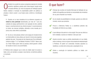 42 43
O
morador de rua pode ter acesso a programas especiais de moradia
provisória: repúblicas, pensão social, bolsa-aluguel, locação social
e moradia definitiva, por meio de programas de habitação popular
federal, estadual e municipal. As propriedades podem ser públicas ou
privadas e devem cumprir a sua função social, conforme a Constituição
Federal:
1 - Quando um ou mais moradores de rua estiverem ocupando um
imóvel ou área particular abandonados, por mais de 1 (um) ano,
cuidando do espaço pacificamente e sem oposição do dono, poderão
buscar o reconhecimento do seu direito de posse. E se permanecerem
no imóvel, nas mesmas condições, utilizando-o como moradia, por 5
(cinco) anos, terão direito à propriedade.
2 - Se uma ou mais pessoas utilizam como espaço de moradia terreno
ou imóvel público em área urbana, por mais de 5 (cinco) anos seguidos,
poderão lutar pela “Concessão de Uso Especial para Fins de Moradia”,
conforme artigos 1º e 2º da Medida Provisória 2.220/01. Nesse caso,
se o Poder Público quiser retirar as pessoas, deverá garantir o direito
de moradia no local ou nas proximidades.
A Prefeitura deve assegurar que os bens da cidade sejam de acesso a
todos, como, por exemplo, as praças e seus bancos, os banheiros públicos
e os parques.
Participe das reuniões do Conselho Municipal de Habitação de sua
cidade e dê sugestões que atendam as necessidades dos moradores
de rua, para conquistar sua moradia.
Ao ser avisado da possibilidade de remoção, garanta seu direito de
moradia, mesmo que provisória.
Procure a Defensoria Pública ou a assistência judiciária das
Faculdades de Direito da sua cidade.
Ir para albergue não pode ser a única opção. Para que seu direito se
torne realidade, é preciso se mobilizar e lutar para isso!
Quando encontrar casas ou prédios abandonados em sua cidade,
anote o endereço,reúna um grupo e leve proposta de desapropriação
à Prefeitura. Ali podem ser construídas moradias populares ou
repúblicas, ou ainda outro serviço para a população de rua.
Solicite a construção de banheiros públicos na cidade, com
chuveiros.
O que fazer?
 