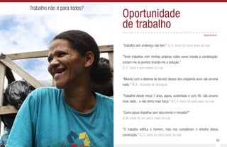 44 45
Trabalho não é para todos?
Oportunidade
de trabalho..................................
“Trabalho sem endereço não tem.” (O.S. mora há cinco anos na rua)
“Tento trabalhar com minhas próprias mãos como manda a constituição,
cortam-me os punhos tirando-me a solução.”
(C.E. mora a seis meses na rua)
“Mesmo com o diploma de técnico depois dos cinqüenta anos não arruma
nada.” (W.A., morador de albergue)
“Trabalhei desde meus 7 anos, agora, acidentado e com 40, não arrumo
mais nada... e não tenho mais força.” (P.C.P. mora há nove anos na rua)
“Como posso trabalhar sem documento e moradia?”
(E.M. mora há um ano e meio na rua)
“O trabalho edifica o homem, mas nos consideram o entulho dessa
construção.” (O.S. mora há cinco anos na rua)
depoimentos
 