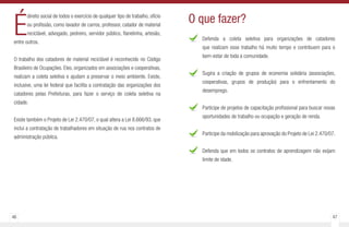 46 47
É
direito social de todos o exercício de qualquer tipo de trabalho, ofício
ou profissão, como lavador de carros, professor, catador de material
reciclável, advogado, pedreiro, servidor público, flanelinha, artesão,
entre outros.
O trabalho dos catadores de material reciclável é reconhecido no Código
Brasileiro de Ocupações. Eles, organizados em associações e cooperativas,
realizam a coleta seletiva e ajudam a preservar o meio ambiente. Existe,
inclusive, uma lei federal que facilita a contratação das organizações dos
catadores pelas Prefeituras, para fazer o serviço de coleta seletiva na
cidade.
Existe também o Projeto de Lei 2.470/07, o qual altera a Lei 8.666/93, que
inclui a contratação de trabalhadores em situação de rua nos contratos de
administração pública.
Defenda a coleta seletiva para organizações de catadores
que realizam esse trabalho há muito tempo e contribuem para o
bem-estar de toda a comunidade.
Sugira a criação de grupos de economia solidária (associações,
cooperativas, grupos de produção) para o enfrentamento do
desemprego.
Participe de projetos de capacitação profissional para buscar novas
oportunidades de trabalho ou ocupação e geração de renda.
Participe da mobilização para aprovação do Projeto de Lei 2.470/07.
Defenda que em todos os contratos de aprendizagem não exijam
limite de idade.
O que fazer?
 