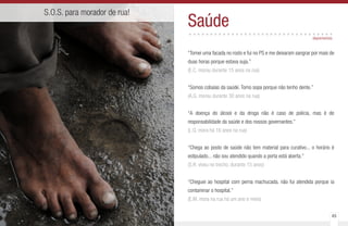 48 49
S.O.S. para morador de rua!
Saúde..................................
“Tomei uma facada no rosto e fui no PS e me deixaram sangrar por mais de
duas horas porque estava suja.”
(E.C. morou durante 15 anos na rua)
“Somos cobaias da saúde. Tomo sopa porque não tenho dente.”
(A.G. morou durante 30 anos na rua)
“A doença do álcool e da droga não é caso de polícia, mas é de
responsabilidade da saúde e dos nossos governantes.”
(L.G. mora há 16 anos na rua)
“Chega ao posto de saúde não tem material para curativo... o horário é
estipulado... não sou atendido quando a porta está aberta.”
(S.R. viveu no trecho, durante 15 anos)
“Cheguei ao hospital com perna machucada, não fui atendida porque ia
contaminar o hospital.”
(E.M. mora na rua há um ano e meio)
depoimentos
 