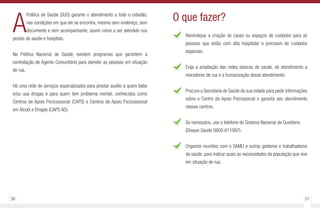 50 51
A
Política de Saúde (SUS) garante o atendimento a todo o cidadão,
nas condições em que ele se encontra, mesmo sem endereço, sem
documento e sem acompanhante; assim como a ser atendido nos
postos de saúde e hospitais.
Na Política Nacional de Saúde, existem programas que garantem a
contratação de Agente Comunitário para atender as pessoas em situação
de rua.
Há uma rede de serviços especializados para prestar auxílio a quem bebe
e/ou usa drogas e para quem tem problema mental, conhecidos como
Centros de Apoio Pscicossocial (CAPS) e Centros de Apoio Pscicossocial
em Álcool e Drogas (CAPS AD).
Reivindique a criação de casas ou espaços de cuidados para as
pessoas que estão com alta hospitalar e precisam de cuidados
especiais.
Exija a ampliação das redes básicas de saúde, do atendimento a
moradores de rua e a humanização desse atendimento.
Procure a Secretaria de Saúde da sua cidade para pedir informações
sobre o Centro de Apoio Psicossocial e garanta seu atendimento
nesses centros.
Se necessário, use o telefone do Sistema Nacional de Ouvidoria
(Disque-Saúde 0800-611997).
Organize reuniões com o SAMU e outros gestores e trabalhadores
da saúde, para indicar quais as necessidades da população que vive
em situação de rua.
O que fazer?
 