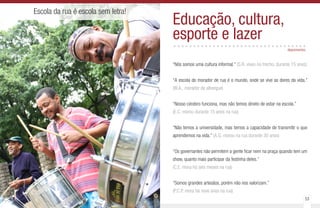 52 53
Escola da rua é escola sem letra!
Educação, cultura,
esporte e lazer..................................
“Nós somos uma cultura informal.” (S.R. viveu no trecho, durante 15 anos)
“A escola do morador de rua é o mundo, onde se vive as dores da vida.”
(W.A., morador de albergue)
“Nosso cérebro funciona, mas não temos direito de estar na escola.”
(E.C. morou durante 15 anos na rua)
“Não temos a universidade, mas temos a capacidade de transmitir o que
aprendemos na vida.” (A.G. morou na rua durante 30 anos)
“Os governantes não permitem a gente ficar nem na praça quando tem um
show, quanto mais participar da festinha deles.”
(C.E. mora há seis meses na rua)
“Somos grandes artesãos, porém não nos valorizam.”
(P.C.P. mora há nove anos na rua)
depoimentos
 