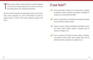 54 55
T
odos os jovens e adultos, mesmo morando na rua, podem frequentar
a sala de aula em qualquer época do ano, ainda que não tenham
documentos pessoais nem comprovante de endereço.
Você tem o direito de participar de programações culturais, como música,
teatro, cinema, exposições, etc., sem ser discriminado e de utilizar os
espaços públicos e culturais, como museus, bibliotecas, galerias, entre
outros.
Promova discussões e debates no seu município para a realização
de atividades culturais e esportivas que integrem a população em
situação de rua na vida cultural da cidade.
Estimule o conhecimento e o intercâmbio da população em situação
de rua em escolas e espaços culturais.
Organize um grupo e solicite às autoridades a gratuidade do acesso
aos museus, teatros, estádios, ginásios e exposições para as
pessoas em situação de rua.
Forme ou participe da formação de grupos culturais e esportivos,
como grupos de música, teatro, dança, capoeira, vôlei e time de
futebol, entre outros, compostos por moradores de rua.
O que fazer?
 