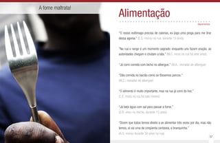 56 57
A fome maltrata!
Alimentação..................................
“O nosso estômago precisa de calorias, eu jogo uma pinga para me tirar
dessa agonia.” (E.C. morou na rua, durante 15 anos)
“Na rua o rango é um momento sagrado: enquanto uns fazem oração, as
autoridades chegam e chutam a lata.” (M.C. mora na rua há sete anos)
“Já comi comida com bicho no albergue.” (W.A., morador de albergue)
“Dão comida no bacião como se fôssemos porcos.”
(W.Z., morador de albergue)
“O alimento é muito importante, mas na rua já comi do lixo.”
(C.E. mora na rua há seis meses)
“Já bebi água com sal para passar a fome.”
(S.R. viveu no trecho, durante 15 anos)
“Dizem que todos temos direito a se alimentar três vezes por dia, mas não
temos, aí vai uma de cinqüenta centavos, a branquinha.”
(A.G. morou durante 30 anos na rua)
depoimentos
 