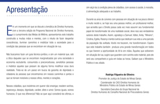 E
m um momento em que se discute a temática de Direitos Humanos,
com a terceira edição do Programa Nacional de Direitos Humanos,
e o cumprimento das Metas do Milênio, apresentamos este trabalho
construído a muitas mãos e mentes, com o intuito de fazer despertar
consciências, iluminar caminhos e mobilizar toda a sociedade para a
condição das pessoas que se encontram em situação de rua.
Não buscamos fazer um guia técnico-jurídico, e sim um material que, sob
a ótica daqueles que se encontram marginalizados por uma sociedade e
economia excludente, consumista e preconceituosa, sensibilize pessoas
e mobilize aqueles que possam de alguma forma modificar essa dura
realidade. Trata-se de um passo em busca da garantia de dignidade e
cidadania às pessoas que encontramos em nossos caminhos e portas e
que se tornam invisíveis a nossos olhos, mentes e corações.
Nesses cidadãos, que insistimos em querer não enxergar, residem sonhos,
esperança, desejos, dignidade, caráter, afeto e amor. Somos iguais, somos
humanos. O que nos diferencia? Não se quer aqui considerá-los vítimas, e
Apresentação..................................
sim alçá-los à condição plena de cidadãos, com acesso à saúde, à moradia,
à alimentação adequada e ao trabalho.
Durante os anos de convívio com pessoas em situação de rua pouco ofereci
e muito recebi e, se hoje sou uma pessoa melhor, um profissional melhor,
que acredita que o Direito possa cada vez mais assumir seu fundamental
papel de transformador de uma realidade social, devo isso aos verdadeiros
autores deste trabalho. Assim, agradeço a Samuel, Válter, Anita, “Mineiro”,
Cristina, Egídia, Roseny e tantos outros que dedicam sua vida a uma parcela
da população tão aviltada. Vocês me tocaram, me transformaram. Espero
que este trabalho também produza uma grande transformação em todos
os que tiverem a oportunidade de tê-lo em mãos. Àqueles que estiverem
em situação de rua, sugiro que guardem com carinho este material, pois ele
será seu companheiro e guia em todas as horas. Saibam que o Ministério
Público é seu aliado.
Rodrigo Filgueira de Oliveira
Promotor de Justiça do Estado de Minas Gerais
Coordenador do CAO-Direitos Humanos do
Ministério Público do Estado de Minas Gerais
Secretário-Executivo do Grupo Nacional de
Direitos Humanos do Conselho Nacional de Procuradores-Gerais
 