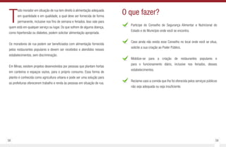 58 59
T
odo morador em situação de rua tem direito à alimentação adequada
em quantidade e em qualidade, a qual deve ser fornecida de forma
permanente, inclusive nos fins de semana e feriados. Isso vale para
quem está em qualquer serviço ou lugar. Os que sofrem de alguma doença,
como hipertensão ou diabetes, podem solicitar alimentação apropriada.
Os moradores de rua podem ser beneficiados com alimentação fornecida
pelos restaurantes populares e devem ser recebidos e atendidos nesses
estabelecimentos, sem discriminação.
Em Minas, existem projetos desenvolvidos por pessoas que plantam hortas
em canteiros e espaços vazios, para o próprio consumo. Essa forma de
plantio é conhecida como agricultura urbana e pode ser uma solução para
as prefeituras oferecerem trabalho e renda às pessoas em situação de rua.
Participe do Conselho de Segurança Alimentar e Nutricional do
Estado e do Município onde você se encontra.
Caso ainda não exista esse Conselho no local onde você se situa,
solicite a sua criação ao Poder Público.
Mobilize-se para a criação de restaurantes populares e
para o funcionamento diário, inclusive nos feriados, desses
estabelecimentos.
Reclame caso a comida que lhe foi oferecida pelos serviços públicos
não seja adequada ou seja insuficiente.
O que fazer?
 