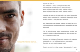 60 61
Enquanto não sai da rua...
Enquanto não sai da rua...
Você pode ensinar a cidade a te enxergar com outros olhos.
Dar o exemplo de um cidadão que luta e merece o seu lugar.
Mesmo enquanto a cidade não te enxerga, você pode enxergá-la.
Mesmo enquanto a cidade não te respeita, você pode respeitá-la.
E enquanto não sai da rua, você pode cuidar do seu espaço, deixá-lo limpo
e seguro, como se fosse a sua casa.A calçada onde você está pode lhe dar
a chance de mostrar a quem passa que ali há uma vida.
Você pode proteger o meio ambiente: as árvores, os canteiros, as praças.
Eles também tem vida. Essa vida também merece ser preservada para você
e para todos.
Com isto, você pode não ter os seus direitos garantidos, mas pode ter o
respeito e a consideração de pessoas que estão por perto, que podem pas-
sar a te enxergar com outros olhos.
Reconhecer que você é gente. E, quem sabe, fortalecer a rede de apoios e
solidariedade com a qual você deseja transformar essa realidade.
O sonho de sair da rua pode demorar a se cumprir.
Enquanto isso, você tem um lugar, ou alguns lugares que podem te apoiar.
 