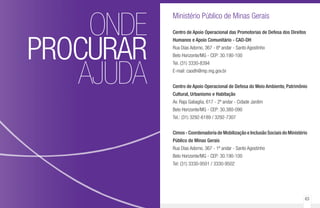 62 63
ONDE
PROCURAR
AJUDA
Ministério Público de Minas Gerais
Centro de Apoio Operacional das Promotorias de Defesa dos Direitos
Humanos e Apoio Comunitário - CAO-DH
Rua Dias Adorno, 367 - 6º andar - Santo Agostinho
Belo Horizonte/MG - CEP: 30.190-100
Tel. (31) 3330-8394
E-mail: caodh@mp.mg.gov.br
Centro de Apoio Operacional de Defesa do Meio Ambiente, Patrimônio
Cultural, Urbanismo e Habitação
Av. Raja Gabaglia, 617 - 2º andar - Cidade Jardim
Belo Horizonte/MG - CEP: 30.380-090
Tel.: (31) 3292-6189 / 3292-7307
Cimos - Coordenadoria de Mobilização e Inclusão Sociais do Ministério
Público de Minas Gerais
Rua Dias Adorno, 367 - 1º andar - Santo Agostinho
Belo Horizonte/MG - CEP: 30.190-100
Tel: (31) 3330-9501 / 3330-9502
 