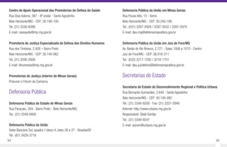 64 65
Centro de Apoio Operacional das Promotorias de Defesa da Saúde
Rua Dias Adorno, 367 - 8º andar - Santo Agostinho
Belo Horizonte/MG - CEP: 30.190-100
Tel. (31) 3330-8399
E-mail: caosaude@mp.mg.gov.br
Promotoria de Justiça Especializada de Defesa dos Direitos Humanos
Rua dos Timbiras, 2.928 – Barro Preto
Belo Horizonte/MG - CEP: 30.140-062
Tel. (31) 3295-2009
E-mail: dhumanos@mp.mg.gov.br
Promotorias de Justiça (interior de Minas Gerais)
Procurar o Fórum da Comarca
Defensoria Pública
Defensoria Pública do Estado de Minas Gerais
Rua Paracatu, 304 - Barro Preto - Belo Horizonte/MG
Tel.: (31) 3349-9400
Defensoria Pública da União
Setor Bancário Sul, quadra 1 bloco H, lotes 26 e 27 - Brasília/DF
Tel.: (61) 3429-3718
Defensoria Pública da União em Minas Gerais
Rua Pouso Alto, 15 - Serra
Belo Horizonte/MG - CEP: 30.240-180
Tel.: (031) 3287-2929 / 3287-3032 / 3287-2979
E-mail: dpu.mg@defensoriapublica.gov.br
Defensoria Pública da União em Juiz de Fora/MG
Av. Barão do Rio Branco, 2.721 - Salas 1008 a 1010 - Centro
Juiz de Fora/MG - CEP: 36.016-311
Tel.: (032) 3217-1292 / 3218-1751
E-mail: dpu.juizdefora@defensoriapublica.gov.br
Secretarias de Estado
Secretaria de Estado de Desenvolvimento Regional e Política Urbana
Rua Bernardo Guimarães, 2.640 - Santo Agostinho
Belo Horizonte/MG - CEP: 30.140-082
Tel.: (31) 3349-9200 - Fax: (31) 3337-2949
Internet: http://www.urbano.mg.gov.br
Responsável: Staël Gontijo
Tel.: (31) 3349-9247
E-mail: ascom@urbano.mg.gov.br
 